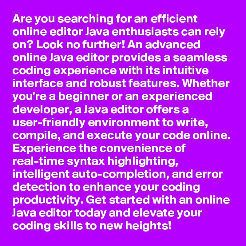 Are you searching for an efficient online editor Java enthusiasts can rely on? Look no further! An advanced online Java editor provides a seamless coding experience with its intuitive interface and robust features. Whether you're a beginner or an experienced developer, a Java editor offers a user-friendly environment to write, compile, and execute your code online. Experience the convenience of real-time syntax highlighting, intelligent auto-completion, and error detection to enhance your coding productivity. Get started with an online Java editor today and elevate your coding skills to new heights!