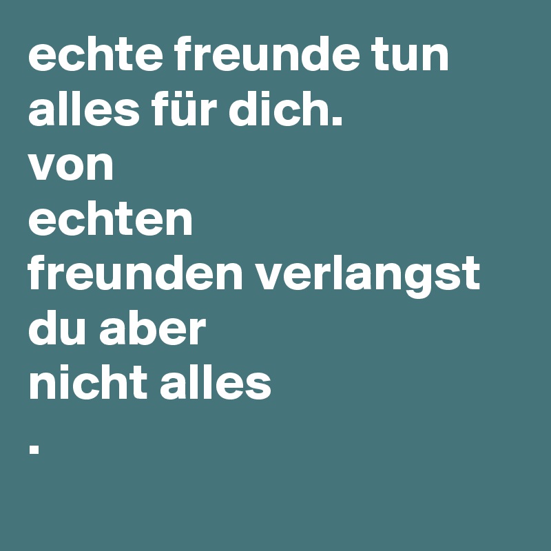 echte freunde tun alles für dich.
von
echten
freunden verlangst du aber
nicht alles
. 
