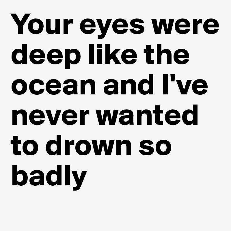 Your eyes were deep like the ocean and I've never wanted to drown so badly