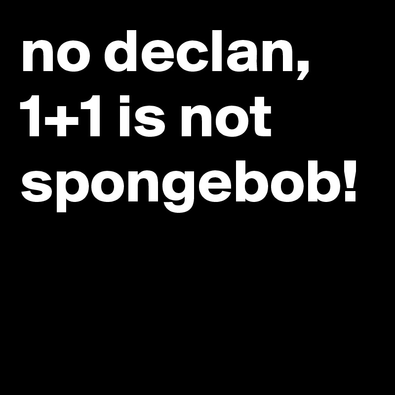no declan, 1+1 is not spongebob!
