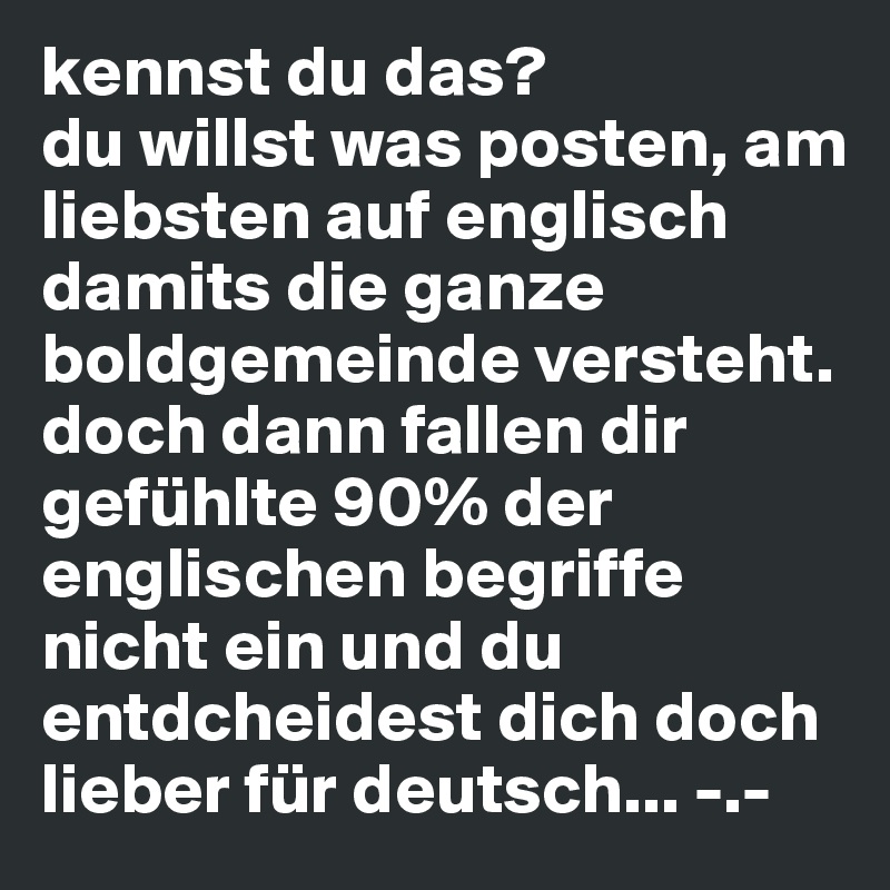 kennst du das?
du willst was posten, am liebsten auf englisch damits die ganze boldgemeinde versteht. doch dann fallen dir gefühlte 90% der englischen begriffe nicht ein und du entdcheidest dich doch lieber für deutsch... -.-