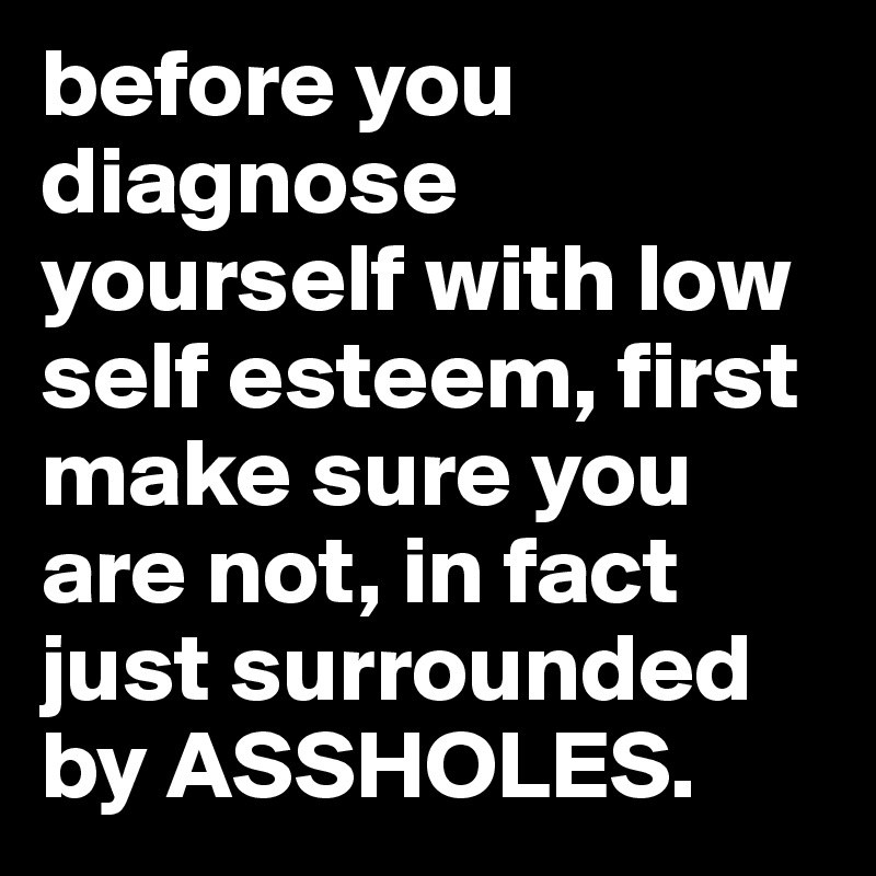 before you diagnose yourself with low self esteem, first make sure you are not, in fact just surrounded by ASSHOLES.