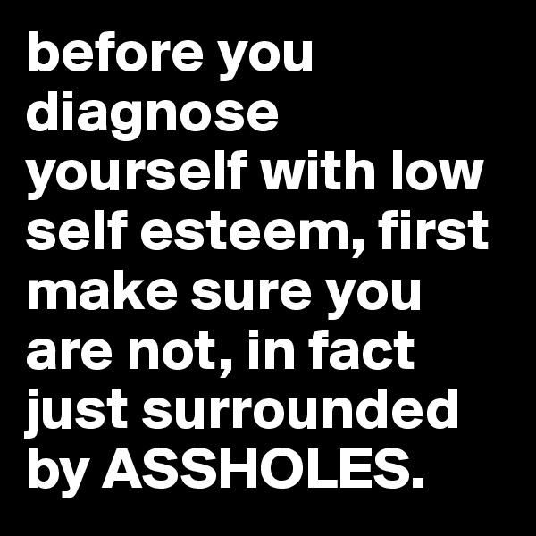 before you diagnose yourself with low self esteem, first make sure you are not, in fact just surrounded by ASSHOLES.