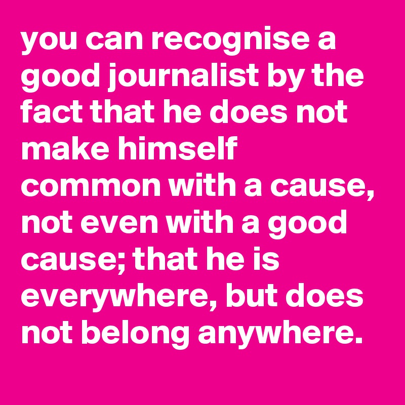 you can recognise a good journalist by the fact that he does not make himself common with a cause, not even with a good cause; that he is everywhere, but does not belong anywhere.