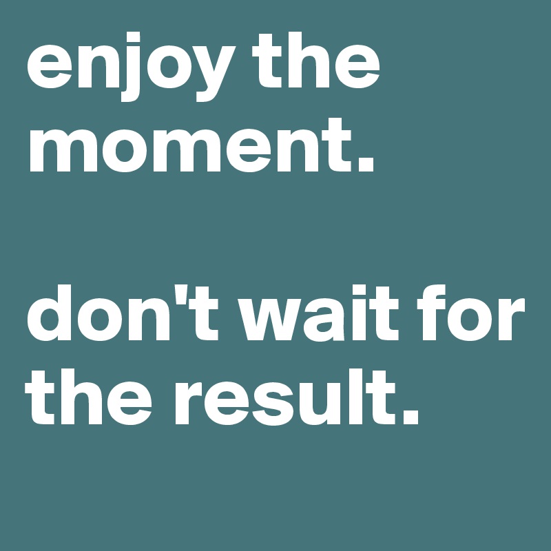 enjoy the moment. 

don't wait for the result.