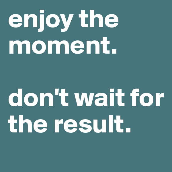 enjoy the moment. 

don't wait for the result.