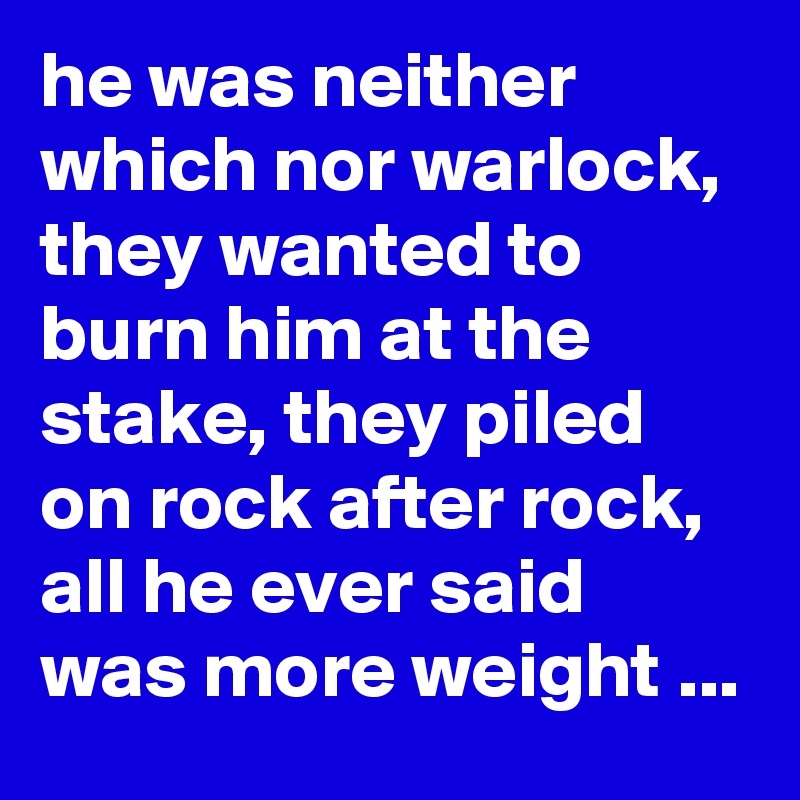 he was neither which nor warlock, they wanted to burn him at the stake, they piled on rock after rock, all he ever said was more weight ...