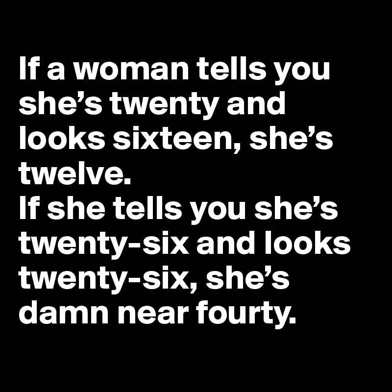 
If a woman tells you she’s twenty and looks sixteen, she’s twelve. 
If she tells you she’s twenty-six and looks twenty-six, she’s damn near fourty.
