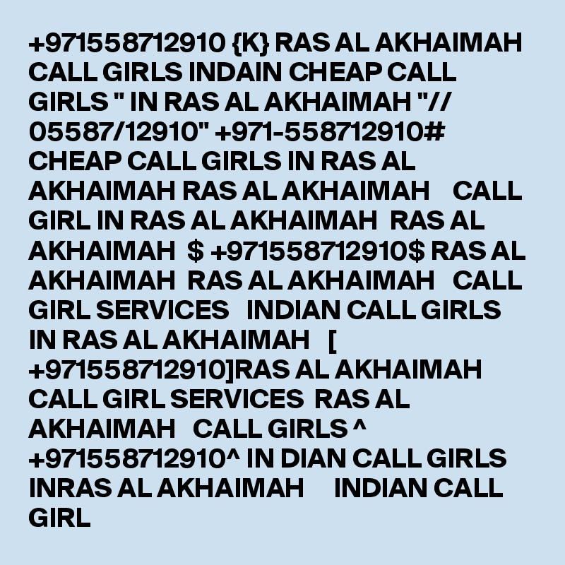 +971558712910 {K} RAS AL AKHAIMAH CALL GIRLS INDAIN CHEAP CALL GIRLS " IN RAS AL AKHAIMAH "// 05587/12910" +971-558712910# CHEAP CALL GIRLS IN RAS AL AKHAIMAH RAS AL AKHAIMAH    CALL GIRL IN RAS AL AKHAIMAH  RAS AL AKHAIMAH  $ +971558712910$ RAS AL AKHAIMAH  RAS AL AKHAIMAH   CALL GIRL SERVICES   INDIAN CALL GIRLS IN RAS AL AKHAIMAH   [ +971558712910]RAS AL AKHAIMAH   CALL GIRL SERVICES  RAS AL AKHAIMAH   CALL GIRLS ^ +971558712910^ IN DIAN CALL GIRLS INRAS AL AKHAIMAH     INDIAN CALL GIRL