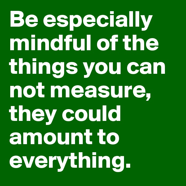 Be especially mindful of the things you can not measure, they could amount to everything.  
