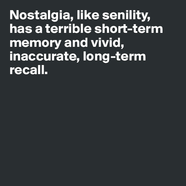 Nostalgia, like senility, 
has a terrible short-term memory and vivid, inaccurate, long-term 
recall. 






