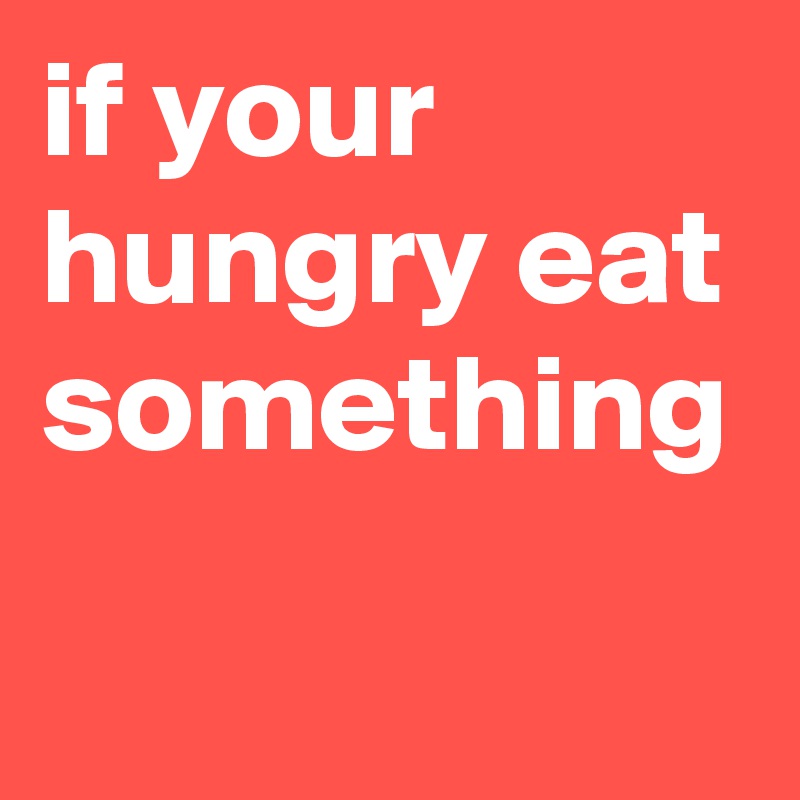 if your hungry eat something