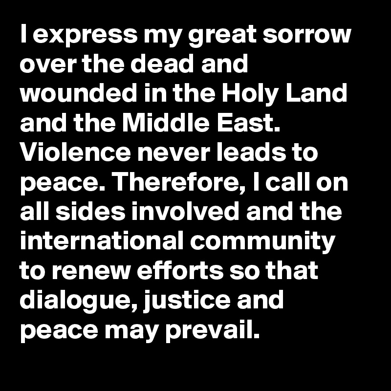 I express my great sorrow over the dead and wounded in the Holy Land and the Middle East. Violence never leads to peace. Therefore, I call on all sides involved and the international community to renew efforts so that dialogue, justice and peace may prevail.