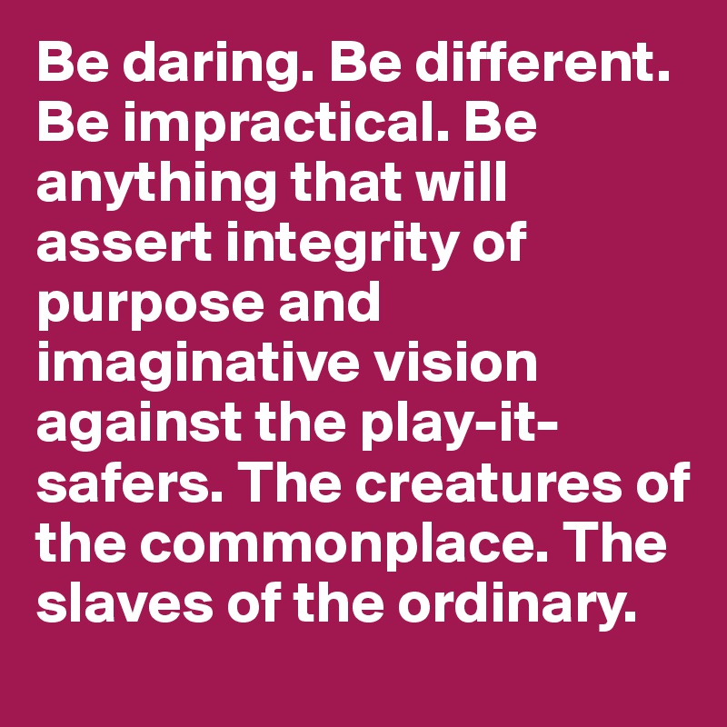 Be daring. Be different. Be impractical. Be anything that will assert integrity of purpose and imaginative vision against the play-it-safers. The creatures of the commonplace. The slaves of the ordinary.