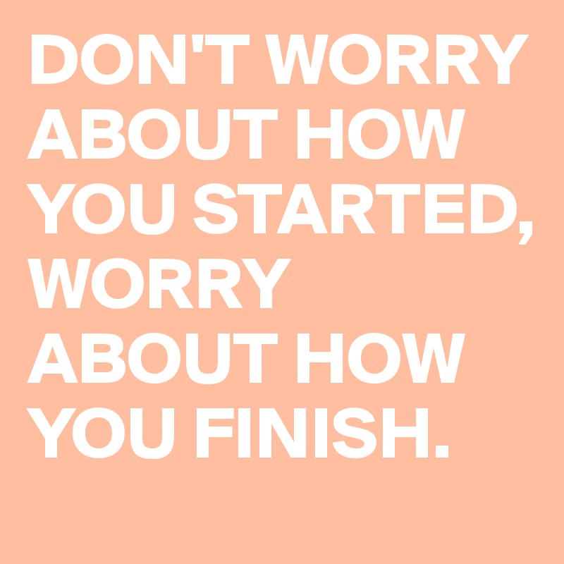 DON'T WORRY ABOUT HOW YOU STARTED, WORRY ABOUT HOW YOU FINISH.