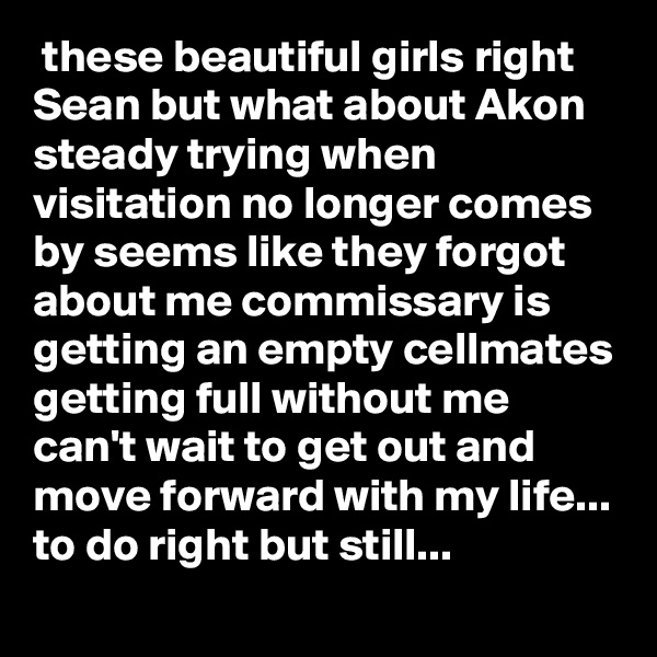  these beautiful girls right Sean but what about Akon steady trying when visitation no longer comes by seems like they forgot about me commissary is getting an empty cellmates getting full without me can't wait to get out and move forward with my life... to do right but still...