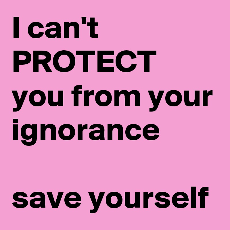 I can't PROTECT you from your ignorance

save yourself