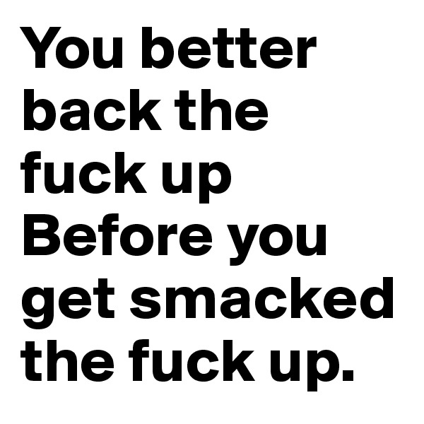 You better back the fuck up
Before you get smacked the fuck up.