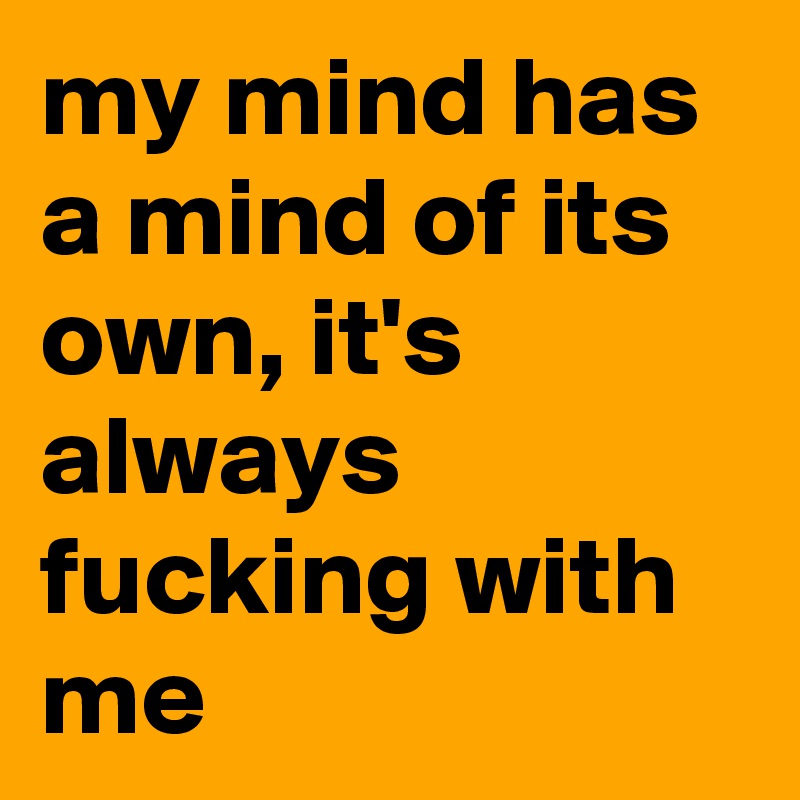 my mind has a mind of its own, it's always fucking with me