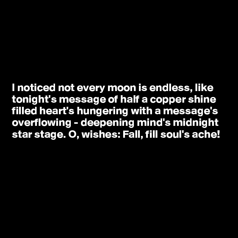 





I noticed not every moon is endless, like tonight's message of half a copper shine filled heart's hungering with a message's overflowing - deepening mind's midnight 
star stage. O, wishes: Fall, fill soul's ache!





