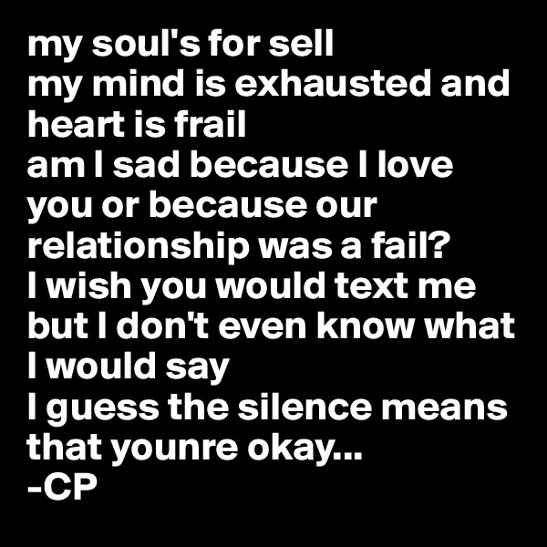 my soul's for sell
my mind is exhausted and heart is frail
am I sad because I love you or because our relationship was a fail?
I wish you would text me but I don't even know what I would say
I guess the silence means that younre okay...
-CP