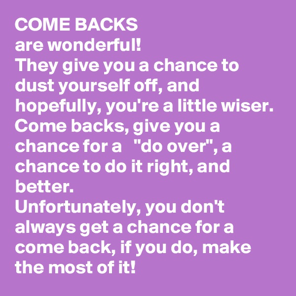 COME BACKS
are wonderful! 
They give you a chance to dust yourself off, and hopefully, you're a little wiser. 
Come backs, give you a chance for a   "do over", a chance to do it right, and better. 
Unfortunately, you don't always get a chance for a come back, if you do, make the most of it! 