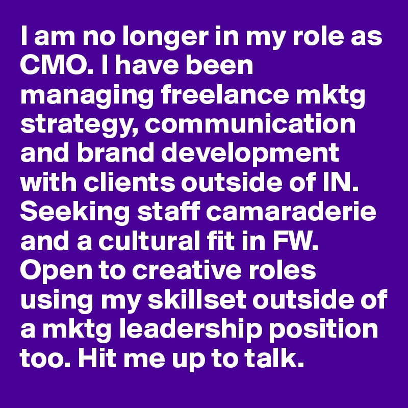 I am no longer in my role as CMO. I have been managing freelance mktg strategy, communication and brand development with clients outside of IN.  Seeking staff camaraderie and a cultural fit in FW. Open to creative roles using my skillset outside of a mktg leadership position too. Hit me up to talk. 