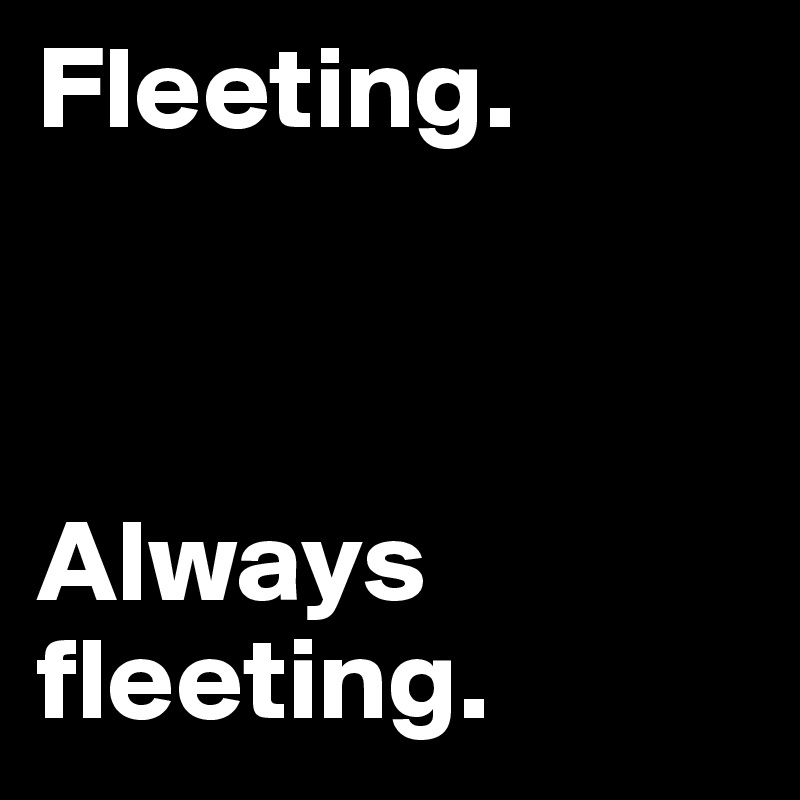 Fleeting. 



Always fleeting.