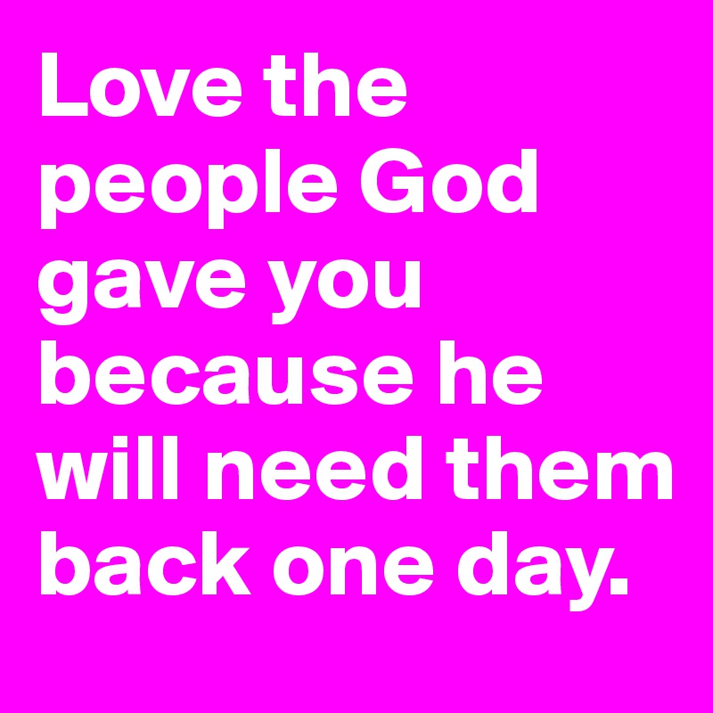 Love the people God gave you because he will need them back one day. 