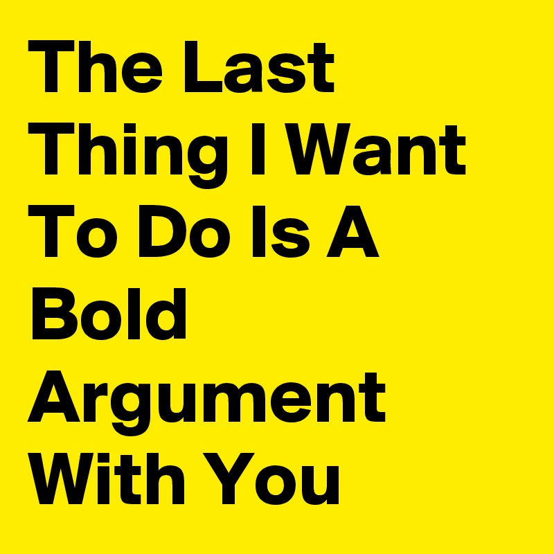The Last Thing I Want To Do Is A Bold Argument With You