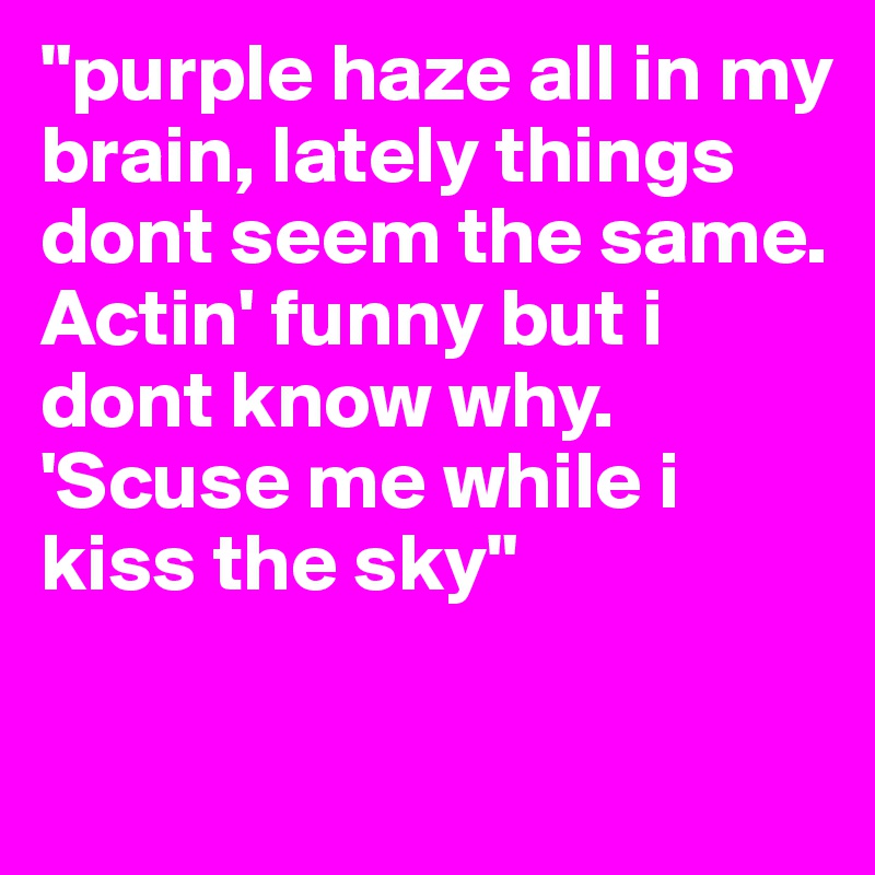 "purple haze all in my brain, lately things dont seem the same. Actin' funny but i dont know why.
'Scuse me while i kiss the sky"

