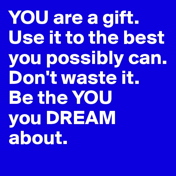 YOU are a gift.
Use it to the best you possibly can.
Don't waste it.
Be the YOU
you DREAM about.