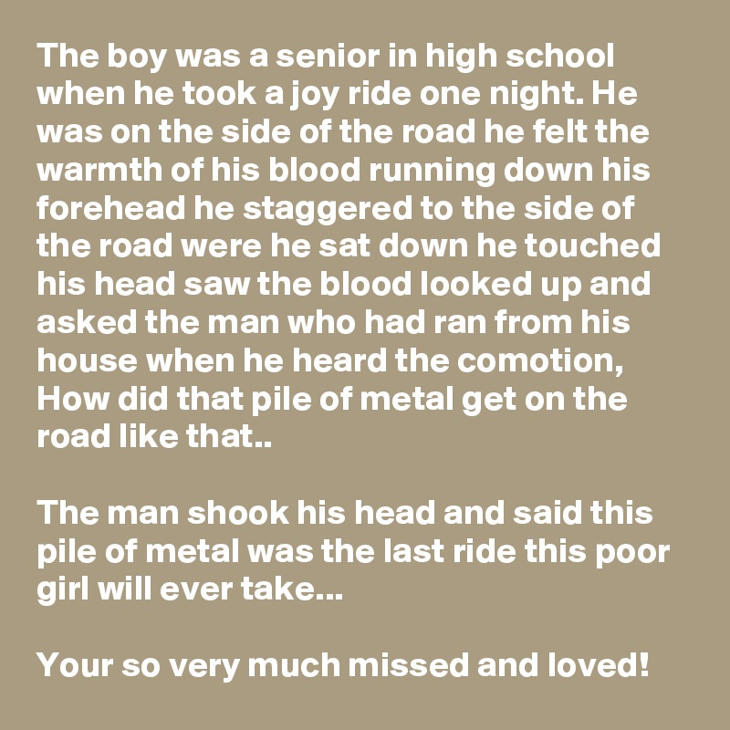 The boy was a senior in high school when he took a joy ride one night. He was on the side of the road he felt the warmth of his blood running down his forehead he staggered to the side of the road were he sat down he touched his head saw the blood looked up and asked the man who had ran from his house when he heard the comotion, How did that pile of metal get on the road like that..

The man shook his head and said this pile of metal was the last ride this poor girl will ever take...

Your so very much missed and loved!