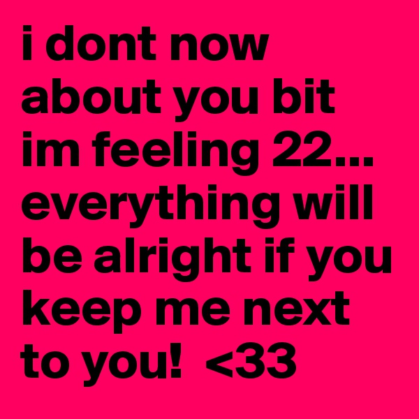 i dont now about you bit im feeling 22... everything will be alright if you keep me next to you!  <33