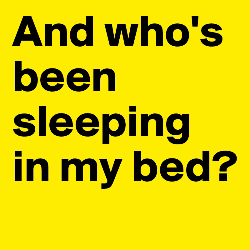 And who's been sleeping in my bed?