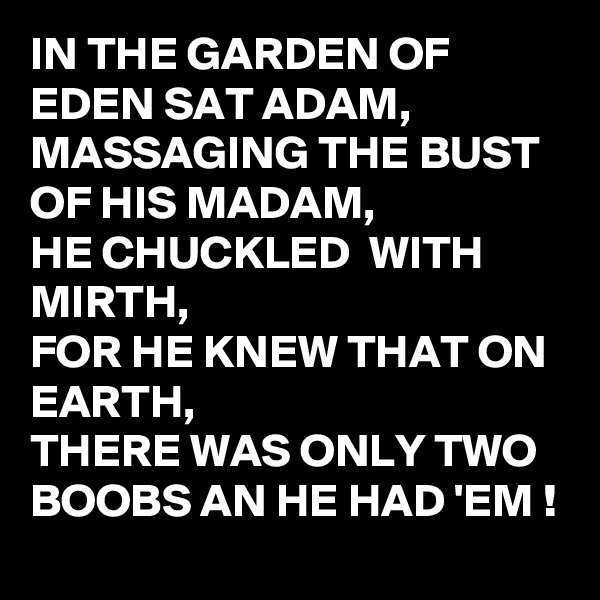 IN THE GARDEN OF  EDEN SAT ADAM,
MASSAGING THE BUST OF HIS MADAM,
HE CHUCKLED  WITH MIRTH,
FOR HE KNEW THAT ON EARTH,
THERE WAS ONLY TWO BOOBS AN HE HAD 'EM !