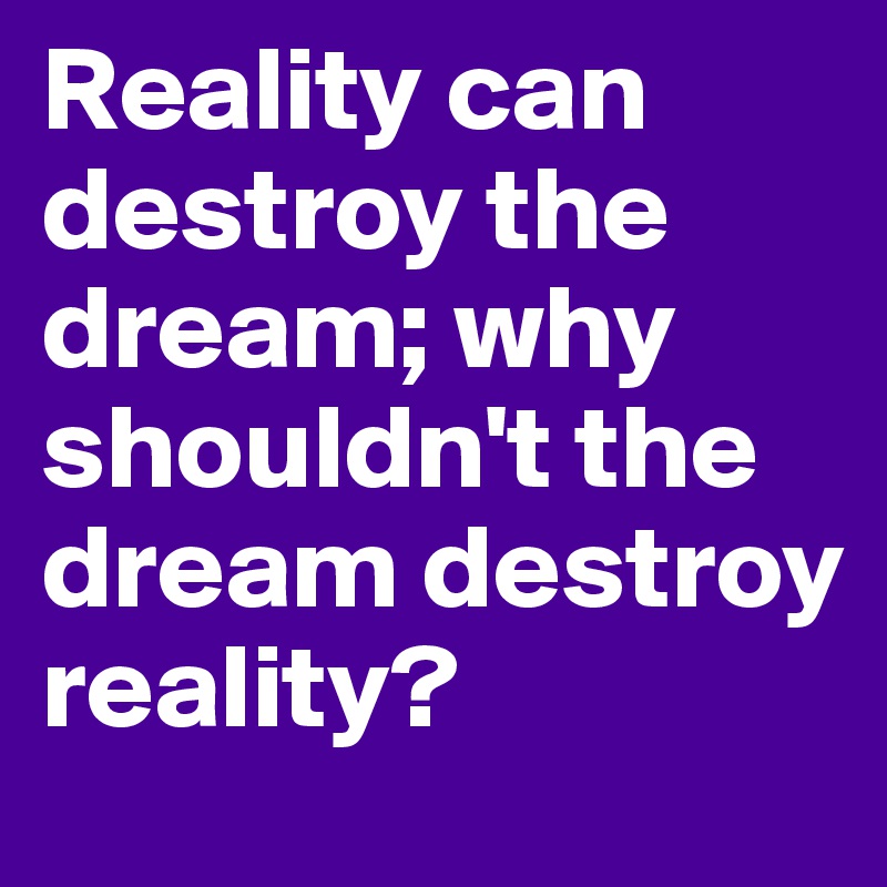Reality can destroy the dream; why shouldn't the dream destroy reality?