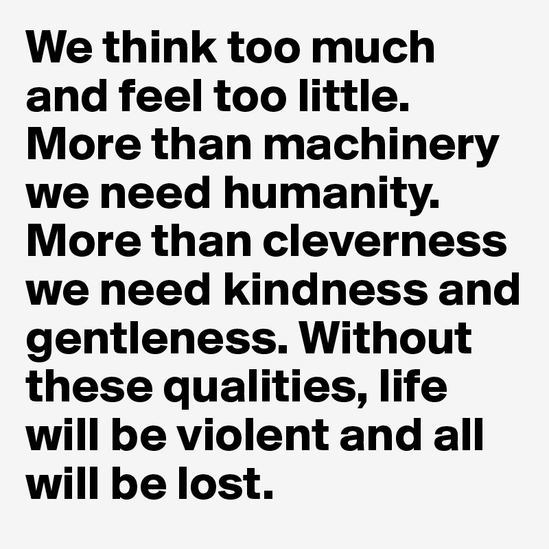 We think too much and feel too little. More than machinery we need humanity. More than cleverness we need kindness and gentleness. Without these qualities, life will be violent and all will be lost.