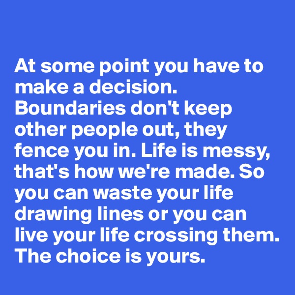 

At some point you have to make a decision. Boundaries don't keep other people out, they fence you in. Life is messy, that's how we're made. So you can waste your life drawing lines or you can live your life crossing them. 
The choice is yours.  