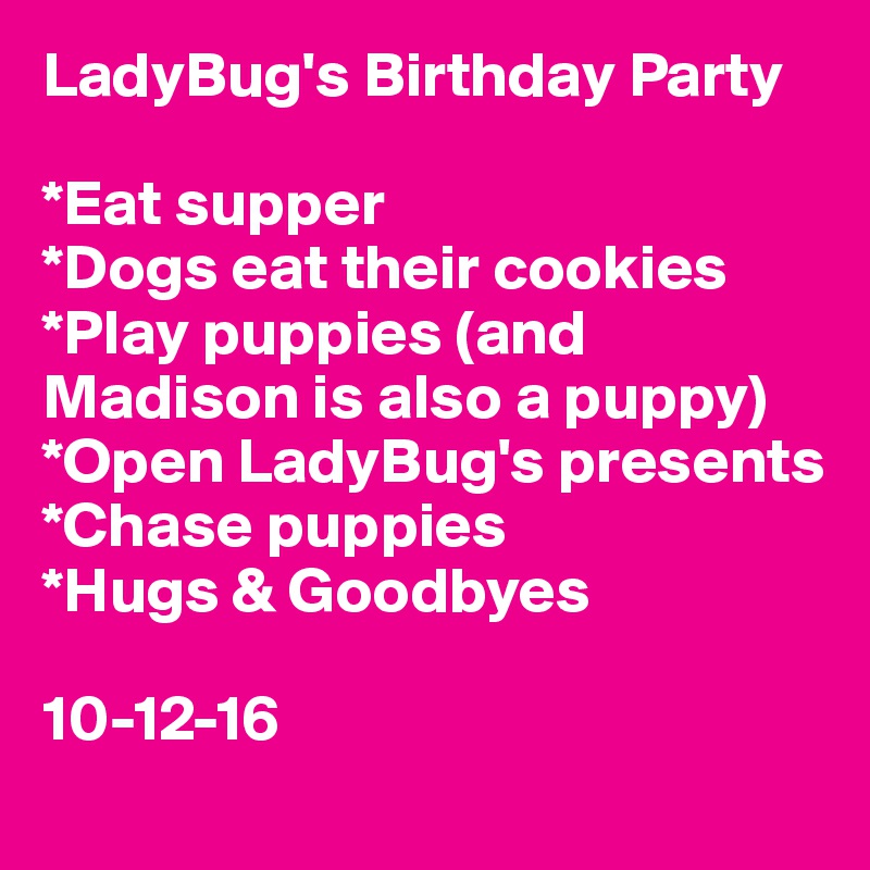 LadyBug's Birthday Party 

*Eat supper
*Dogs eat their cookies
*Play puppies (and Madison is also a puppy)
*Open LadyBug's presents
*Chase puppies 
*Hugs & Goodbyes

10-12-16