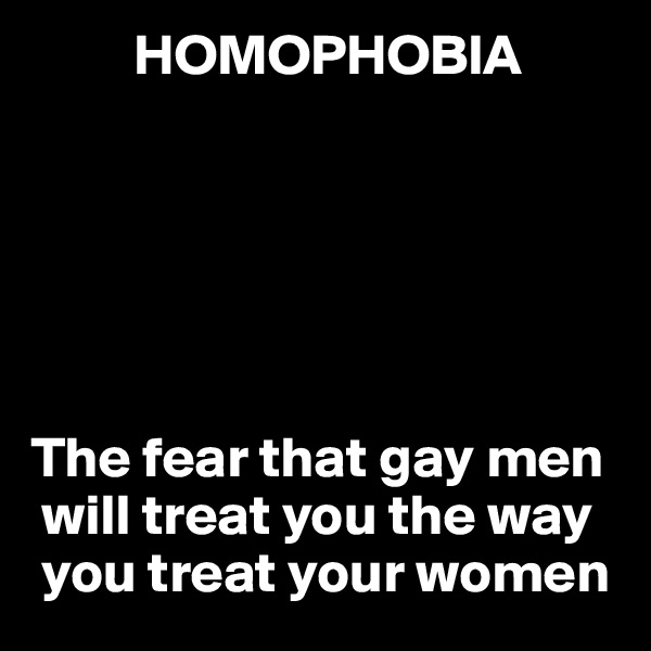          HOMOPHOBIA 






The fear that gay men  
 will treat you the way 
 you treat your women