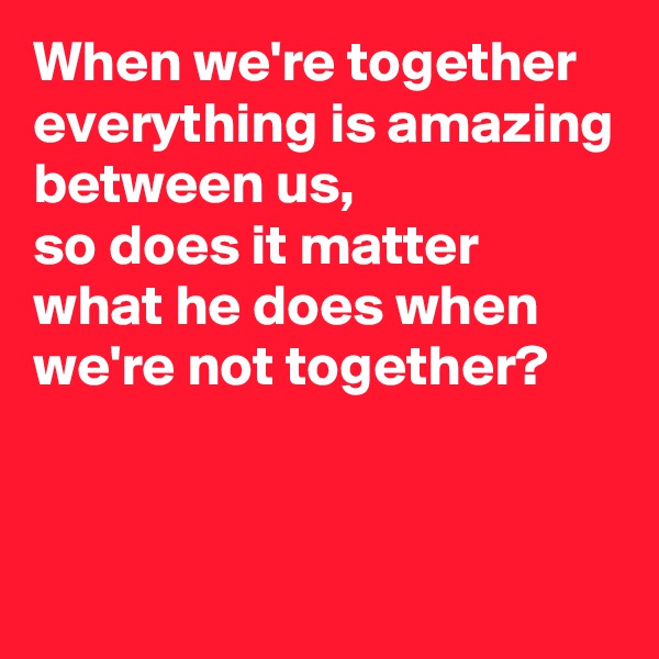 When we're together everything is amazing between us, 
so does it matter what he does when we're not together?


