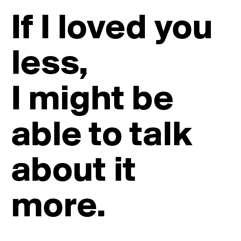 If I loved you less,
I might be able to talk about it more.