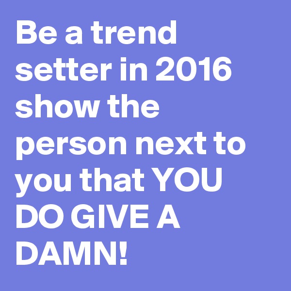 Be a trend setter in 2016
show the person next to you that YOU DO GIVE A DAMN!