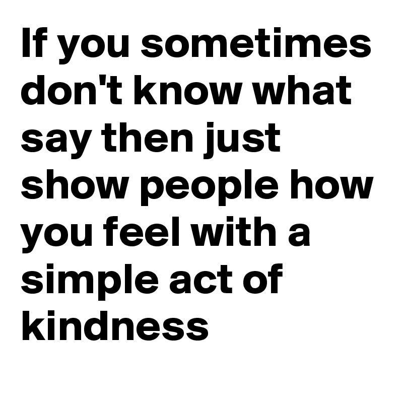 If you sometimes don't know what say then just show people how you feel with a simple act of kindness