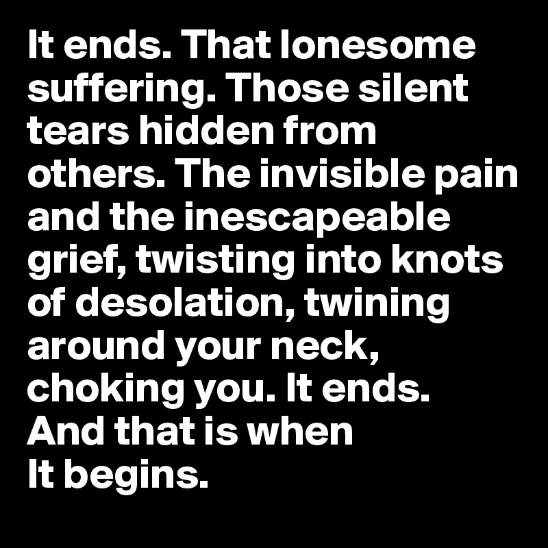 It ends. That lonesome suffering. Those silent tears hidden from others. The invisible pain and the inescapeable grief, twisting into knots of desolation, twining around your neck, choking you. It ends. 
And that is when 
It begins.