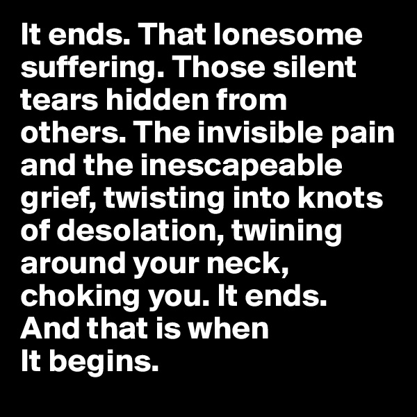 It ends. That lonesome suffering. Those silent tears hidden from others. The invisible pain and the inescapeable grief, twisting into knots of desolation, twining around your neck, choking you. It ends. 
And that is when 
It begins.