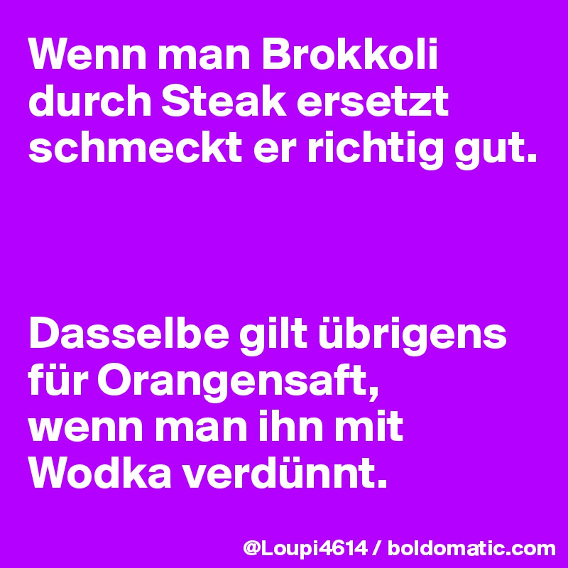 Wenn man Brokkoli durch Steak ersetzt schmeckt er richtig gut.



Dasselbe gilt übrigens für Orangensaft,
wenn man ihn mit Wodka verdünnt.