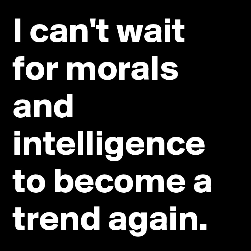 I can't wait for morals and intelligence to become a trend again. 