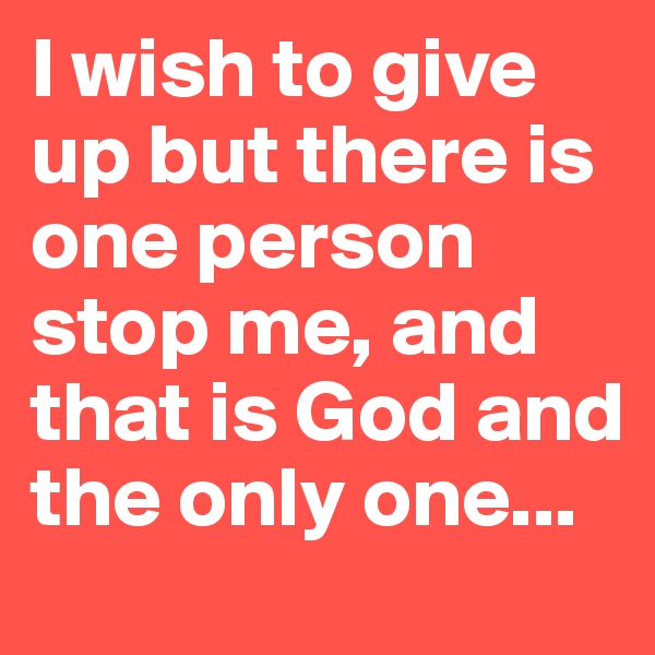 I wish to give up but there is one person stop me, and that is God and the only one...